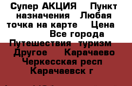 Супер АКЦИЯ! › Пункт назначения ­ Любая точка на карте! › Цена ­ 5 000 - Все города Путешествия, туризм » Другое   . Карачаево-Черкесская респ.,Карачаевск г.